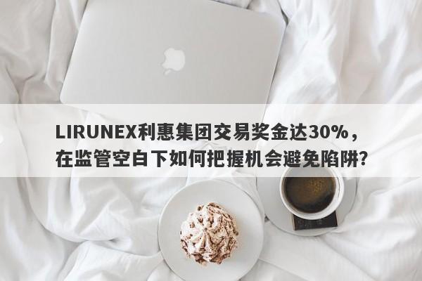 LIRUNEX利惠集团交易奖金达30%，在监管空白下如何把握机会避免陷阱？-第1张图片-要懂汇圈网