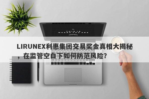 LIRUNEX利惠集团交易奖金真相大揭秘，在监管空白下如何防范风险？-第1张图片-要懂汇圈网