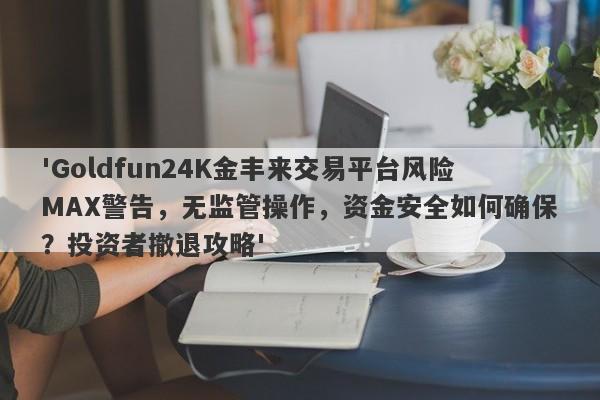 'Goldfun24K金丰来交易平台风险MAX警告，无监管操作，资金安全如何确保？投资者撤退攻略'-第1张图片-要懂汇圈网