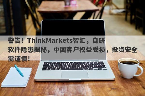 警告！ThinkMarkets智汇，自研软件隐患揭秘，中国客户权益受损，投资安全需谨慎！-第1张图片-要懂汇圈网