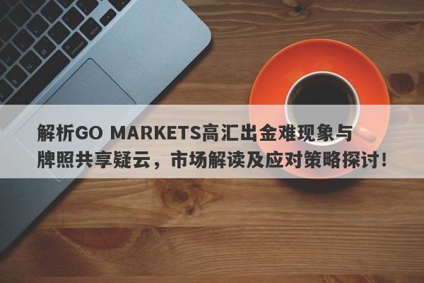 解析GO MARKETS高汇出金难现象与牌照共享疑云，市场解读及应对策略探讨！-第1张图片-要懂汇圈网