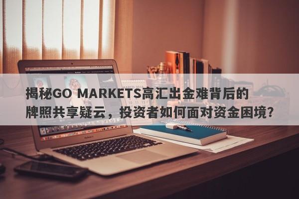 揭秘GO MARKETS高汇出金难背后的牌照共享疑云，投资者如何面对资金困境？-第1张图片-要懂汇圈网