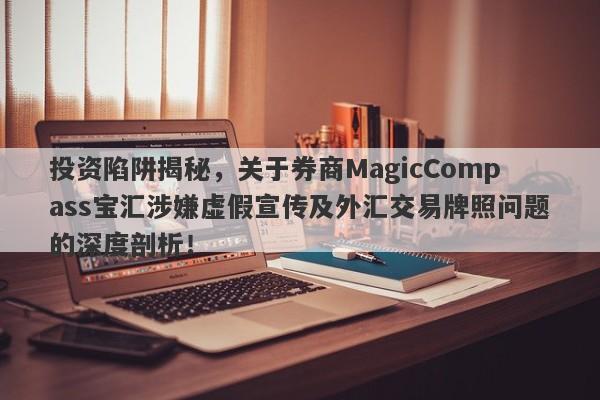 投资陷阱揭秘，关于券商MagicCompass宝汇涉嫌虚假宣传及外汇交易牌照问题的深度剖析！-第1张图片-要懂汇圈网