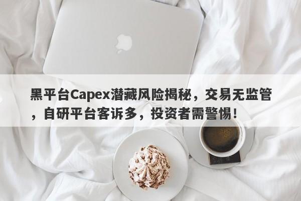 黑平台Capex潜藏风险揭秘，交易无监管，自研平台客诉多，投资者需警惕！-第1张图片-要懂汇圈网