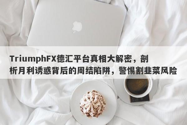 TriumphFX德汇平台真相大解密，剖析月利诱惑背后的周结陷阱，警惕割韭菜风险-第1张图片-要懂汇圈网