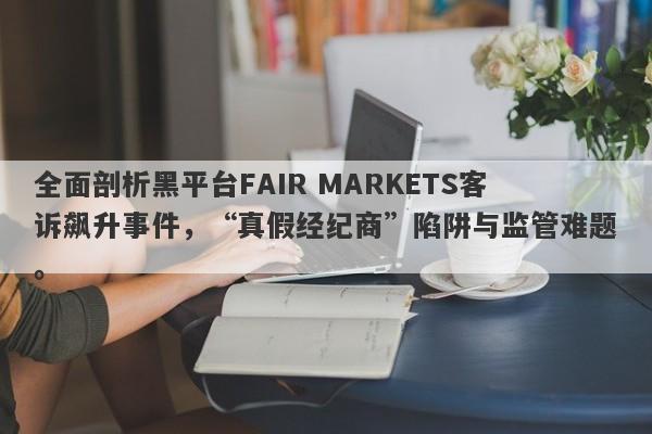 全面剖析黑平台FAIR MARKETS客诉飙升事件，“真假经纪商”陷阱与监管难题。-第1张图片-要懂汇圈网