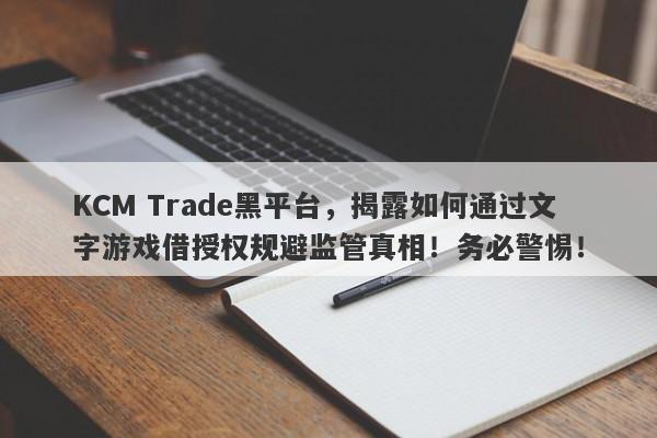 KCM Trade黑平台，揭露如何通过文字游戏借授权规避监管真相！务必警惕！-第1张图片-要懂汇圈网