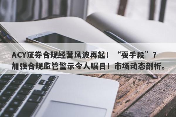 ACY证券合规经营风波再起！“耍手段”？加强合规监管警示令人瞩目！市场动态剖析。-第1张图片-要懂汇圈网