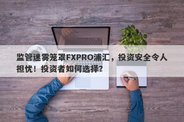 监管迷雾笼罩FXPRO浦汇，投资安全令人担忧！投资者如何选择？-第1张图片-要懂汇圈网