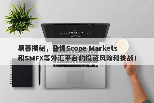 黑幕揭秘，警惕Scope Markets和SMFX等外汇平台的投资风险和挑战！-第1张图片-要懂汇圈网