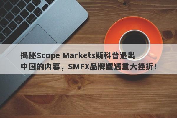 揭秘Scope Markets斯科普退出中国的内幕，SMFX品牌遭遇重大挫折！-第1张图片-要懂汇圈网