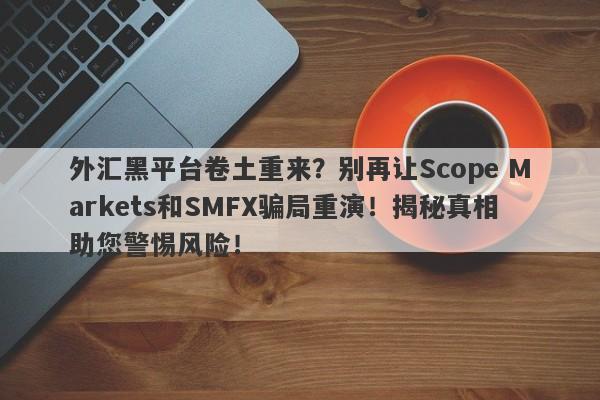 外汇黑平台卷土重来？别再让Scope Markets和SMFX骗局重演！揭秘真相助您警惕风险！-第1张图片-要懂汇圈网