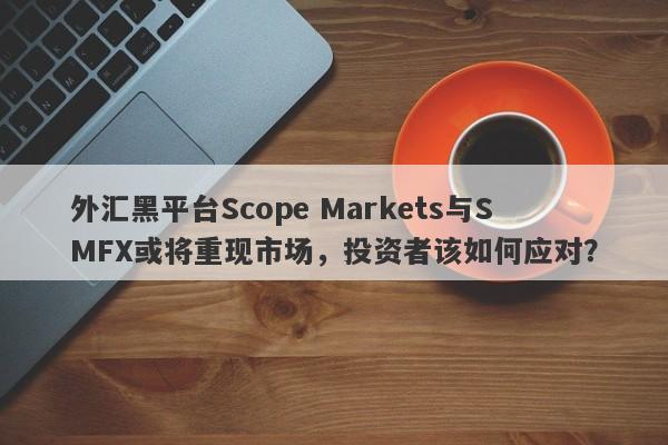 外汇黑平台Scope Markets与SMFX或将重现市场，投资者该如何应对？-第1张图片-要懂汇圈网