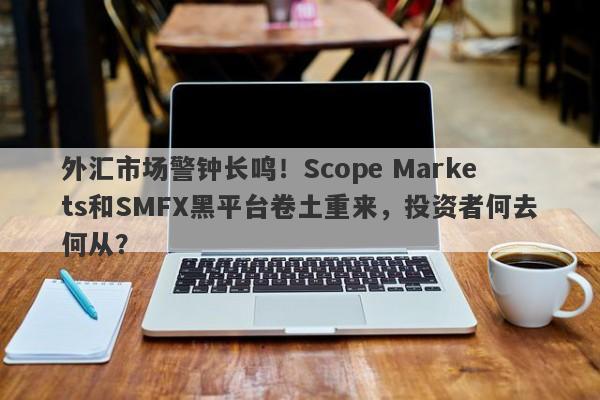 外汇市场警钟长鸣！Scope Markets和SMFX黑平台卷土重来，投资者何去何从？-第1张图片-要懂汇圈网