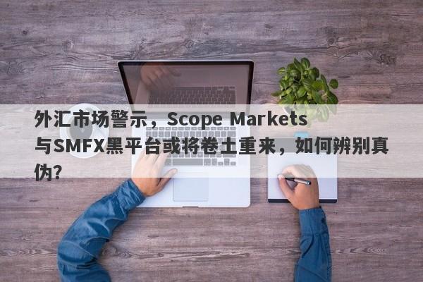 外汇市场警示，Scope Markets与SMFX黑平台或将卷土重来，如何辨别真伪？-第1张图片-要懂汇圈网