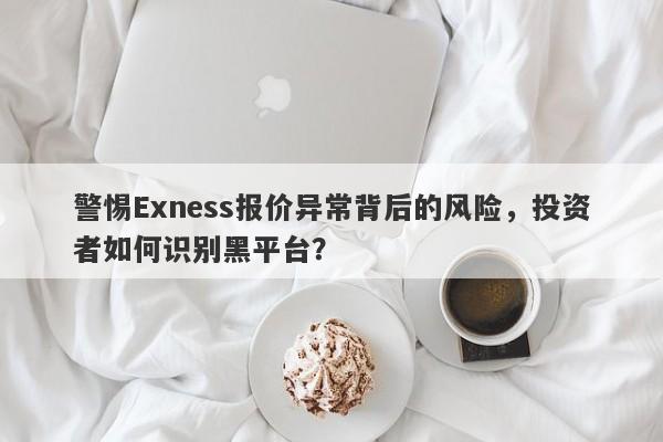 警惕Exness报价异常背后的风险，投资者如何识别黑平台？-第1张图片-要懂汇圈网