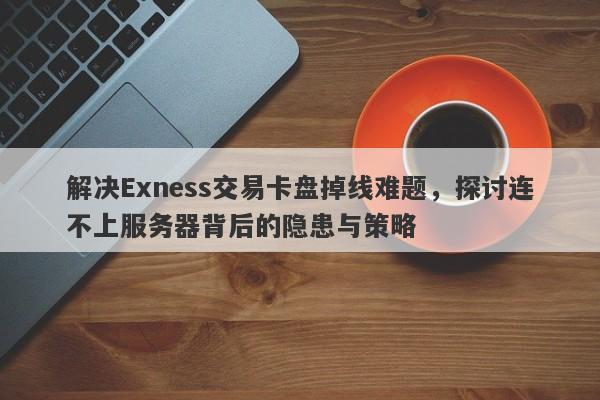 解决Exness交易卡盘掉线难题，探讨连不上服务器背后的隐患与策略-第1张图片-要懂汇圈网