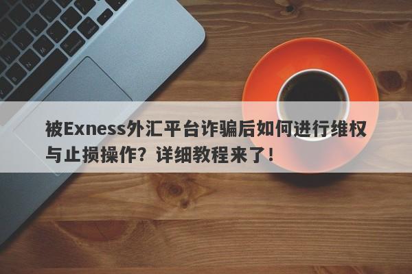 被Exness外汇平台诈骗后如何进行维权与止损操作？详细教程来了！-第1张图片-要懂汇圈网