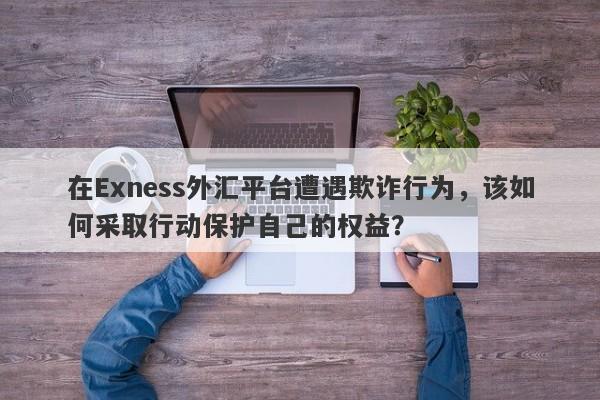 在Exness外汇平台遭遇欺诈行为，该如何采取行动保护自己的权益？-第1张图片-要懂汇圈网