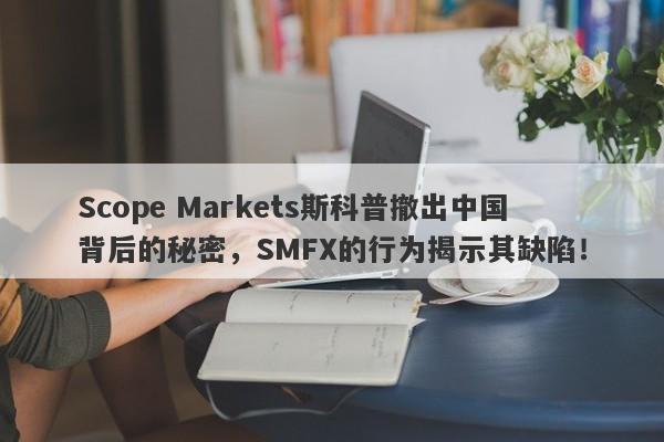 Scope Markets斯科普撤出中国背后的秘密，SMFX的行为揭示其缺陷！-第1张图片-要懂汇圈网