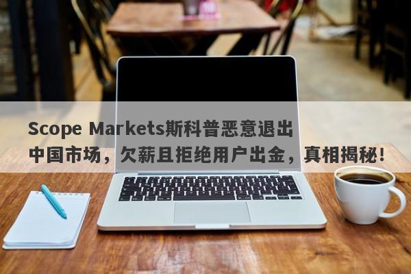 Scope Markets斯科普恶意退出中国市场，欠薪且拒绝用户出金，真相揭秘！-第1张图片-要懂汇圈网