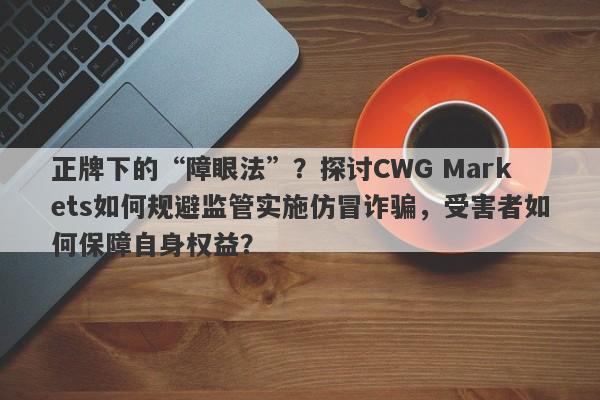 正牌下的“障眼法”？探讨CWG Markets如何规避监管实施仿冒诈骗，受害者如何保障自身权益？-第1张图片-要懂汇圈网