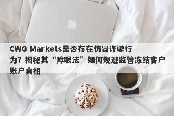 CWG Markets是否存在仿冒诈骗行为？揭秘其“障眼法”如何规避监管冻结客户账户真相-第1张图片-要懂汇圈网