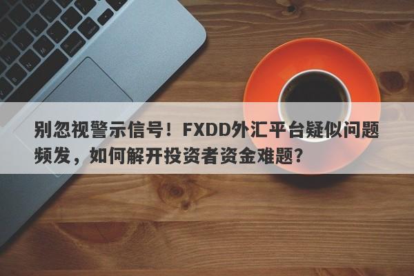 别忽视警示信号！FXDD外汇平台疑似问题频发，如何解开投资者资金难题？-第1张图片-要懂汇圈网