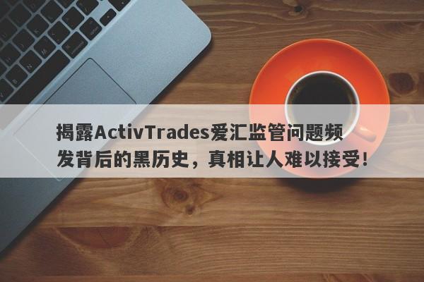 揭露ActivTrades爱汇监管问题频发背后的黑历史，真相让人难以接受！-第1张图片-要懂汇圈网