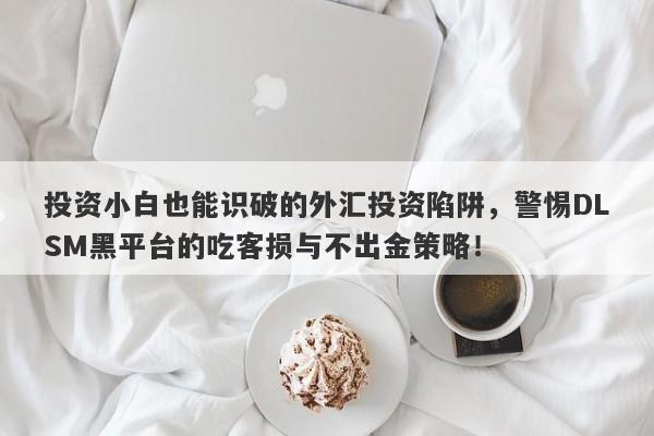 投资小白也能识破的外汇投资陷阱，警惕DLSM黑平台的吃客损与不出金策略！-第1张图片-要懂汇圈网