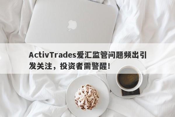 ActivTrades爱汇监管问题频出引发关注，投资者需警醒！-第1张图片-要懂汇圈网