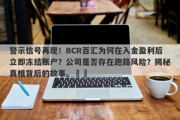 警示信号再现！BCR百汇为何在入金盈利后立即冻结账户？公司是否存在跑路风险？揭秘真相背后的故事。​​-第1张图片-要懂汇圈网