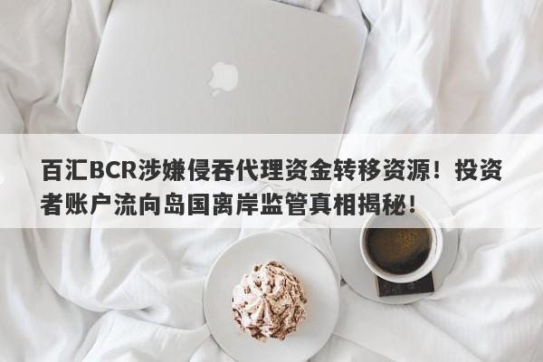 百汇BCR涉嫌侵吞代理资金转移资源！投资者账户流向岛国离岸监管真相揭秘！-第1张图片-要懂汇圈网