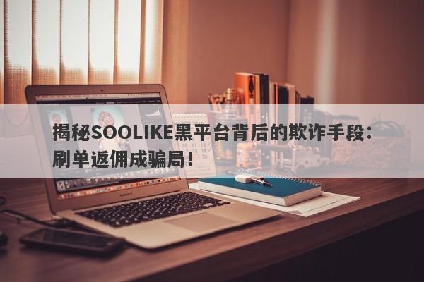 揭秘SOOLIKE黑平台背后的欺诈手段：刷单返佣成骗局！-第1张图片-要懂汇圈网