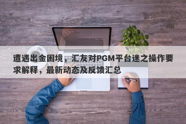 遭遇出金困境，汇友对PGM平台迷之操作要求解释，最新动态及反馈汇总-第1张图片-要懂汇圈网