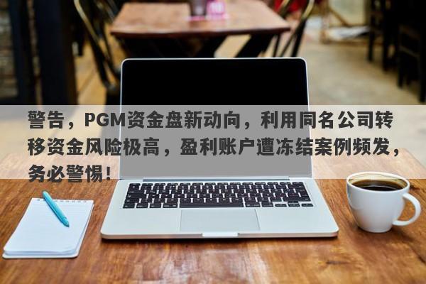 警告，PGM资金盘新动向，利用同名公司转移资金风险极高，盈利账户遭冻结案例频发，务必警惕！-第1张图片-要懂汇圈网