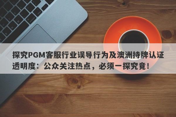 探究PGM客服行业误导行为及澳洲持牌认证透明度：公众关注热点，必须一探究竟！-第1张图片-要懂汇圈网