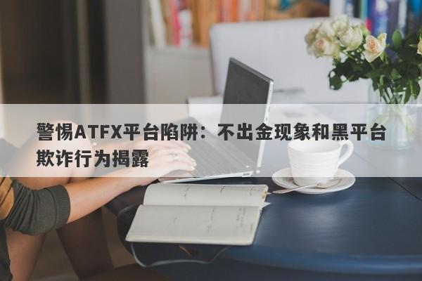 警惕ATFX平台陷阱：不出金现象和黑平台欺诈行为揭露-第1张图片-要懂汇圈网