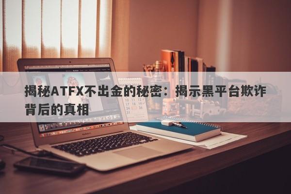 揭秘ATFX不出金的秘密：揭示黑平台欺诈背后的真相-第1张图片-要懂汇圈网