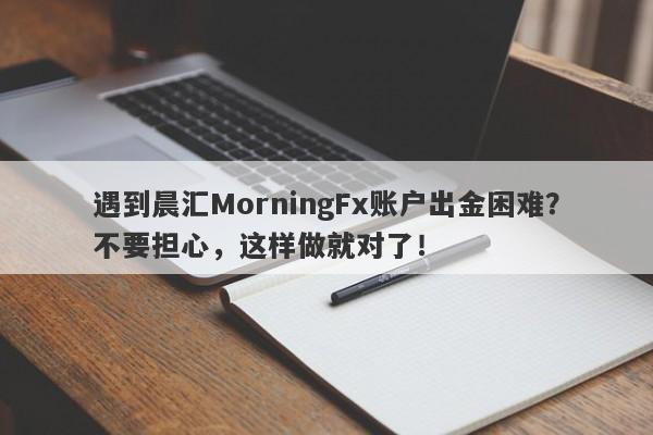 遇到晨汇MorningFx账户出金困难？不要担心，这样做就对了！-第1张图片-要懂汇圈网