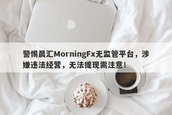 警惕晨汇MorningFx无监管平台，涉嫌违法经营，无法提现需注意！-第1张图片-要懂汇圈网