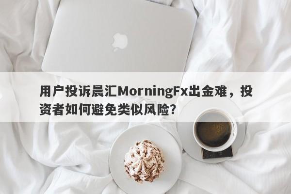 用户投诉晨汇MorningFx出金难，投资者如何避免类似风险？-第1张图片-要懂汇圈网