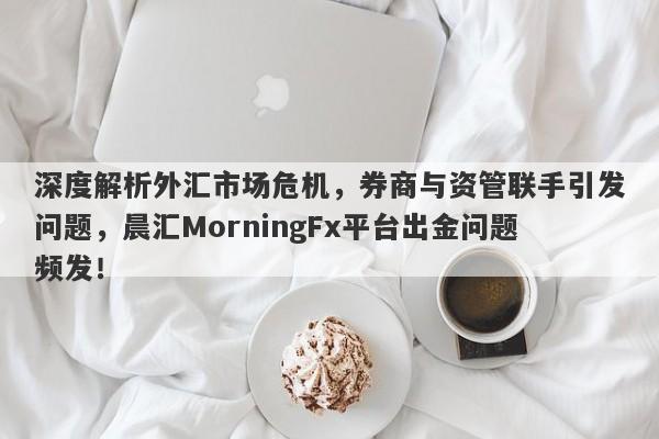 深度解析外汇市场危机，券商与资管联手引发问题，晨汇MorningFx平台出金问题频发！-第1张图片-要懂汇圈网