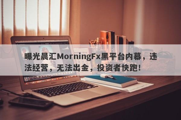 曝光晨汇MorningFx黑平台内幕，违法经营，无法出金，投资者快跑！-第1张图片-要懂汇圈网