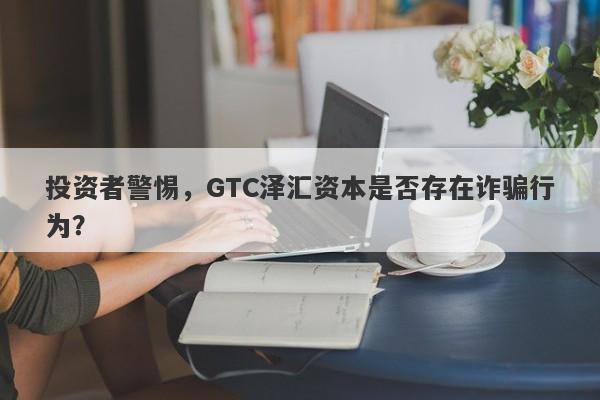 投资者警惕，GTC泽汇资本是否存在诈骗行为？-第1张图片-要懂汇圈网