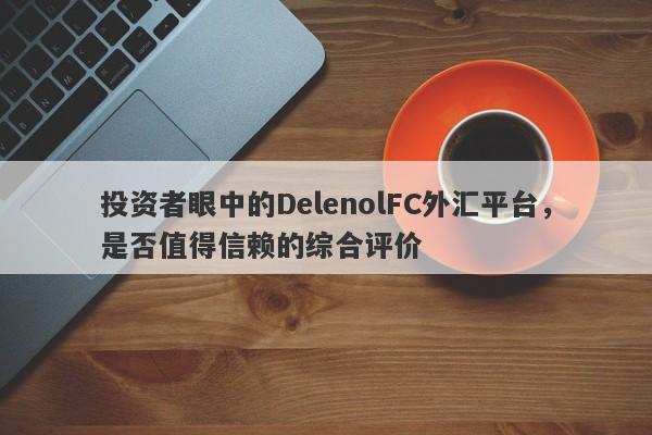 投资者眼中的DelenolFC外汇平台，是否值得信赖的综合评价-第1张图片-要懂汇圈网