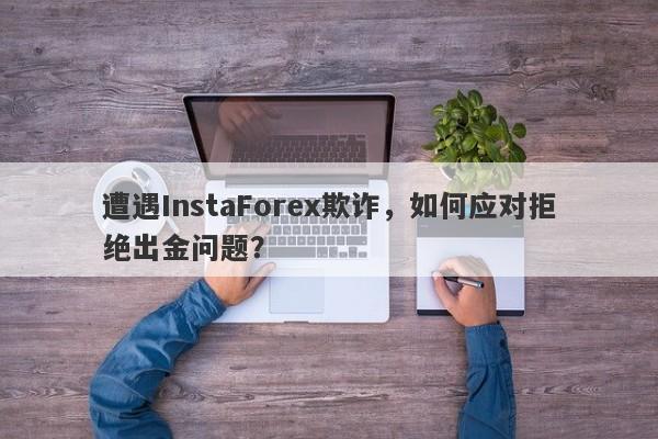 遭遇InstaForex欺诈，如何应对拒绝出金问题？-第1张图片-要懂汇圈网