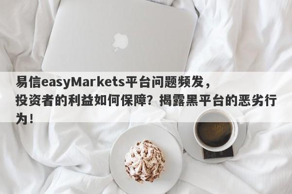 易信easyMarkets平台问题频发，投资者的利益如何保障？揭露黑平台的恶劣行为！-第1张图片-要懂汇圈网