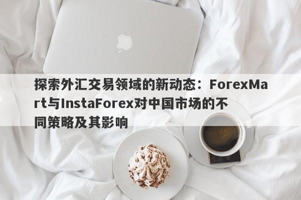 探索外汇交易领域的新动态：ForexMart与InstaForex对中国市场的不同策略及其影响-第1张图片-要懂汇圈网