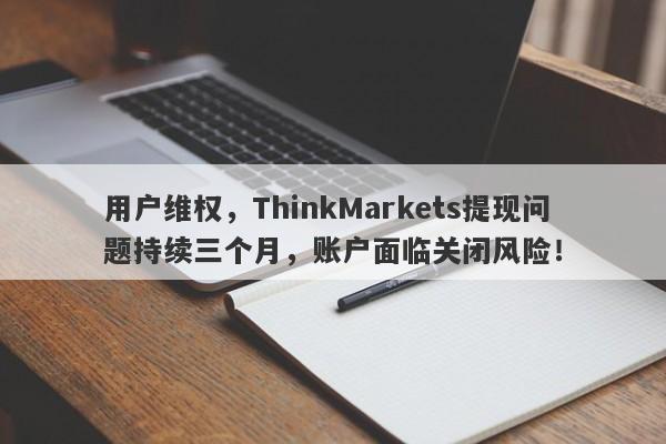 用户维权，ThinkMarkets提现问题持续三个月，账户面临关闭风险！-第1张图片-要懂汇圈网